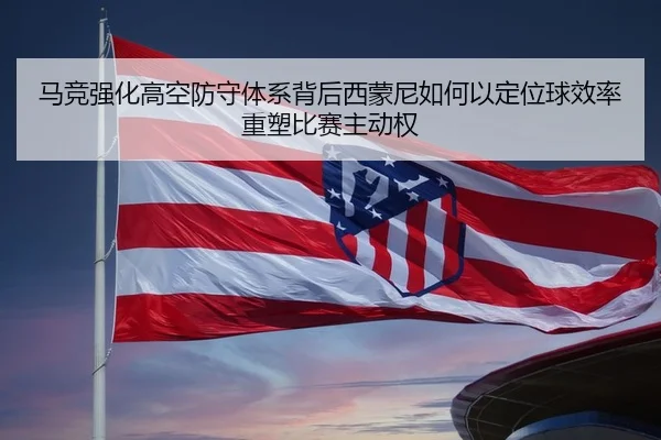 马竞强化高空防守体系背后西蒙尼如何以定位球效率重塑比赛主动权